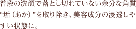 普段の洗顔で落としきれていない余分な角質　垢（あか）を取り除き、美容成分の浸透しやすい状態に
