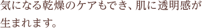 気になる乾燥のケアもでき、肌に透明感が生まれます。