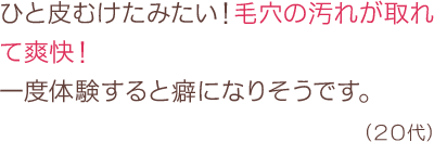 ひと皮むけたみたい！毛穴の汚れが取れて爽快！一度体験すると癖になりそうです。