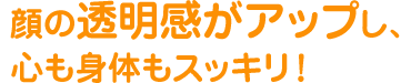 顔の透明度がアップし、心も身体もスッキリ！